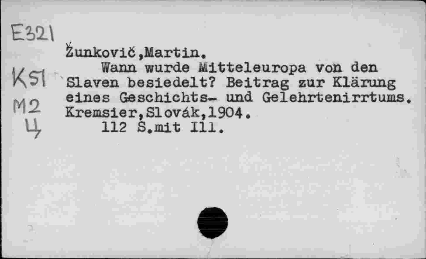 ﻿ЕШ
Ksi
М2
Ц
Žunkovič »Martin.
Wann wurde Mitteleuropa von den Slaven besiedelt? Beitrag zur Klärung eines Geschiehts- und Ge1ehrtenirrtums. Kremsier,S1oväk,1904•
112 S.mit Ill.